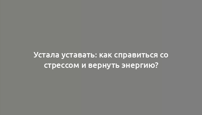 Устала уставать: как справиться со стрессом и вернуть энергию?