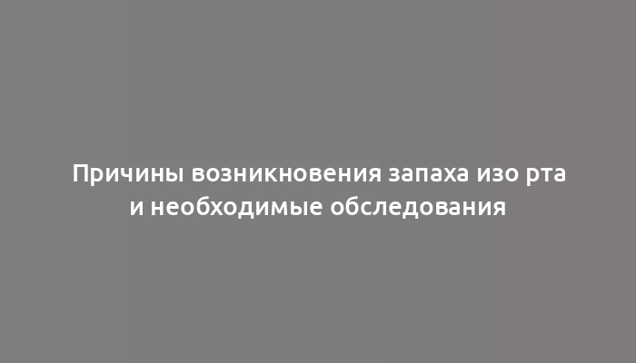 Причины возникновения запаха изо рта и необходимые обследования