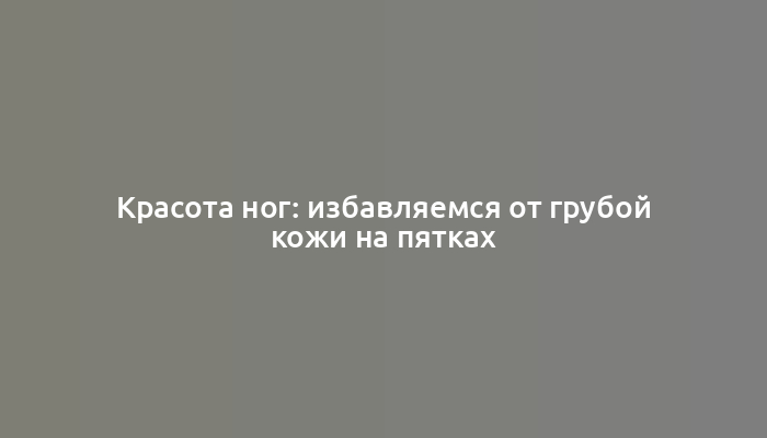 Красота ног: избавляемся от грубой кожи на пятках