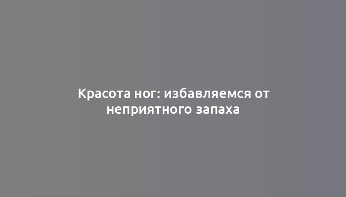 Красота ног: избавляемся от неприятного запаха