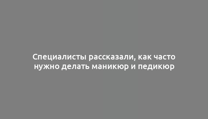 Специалисты рассказали, как часто нужно делать маникюр и педикюр