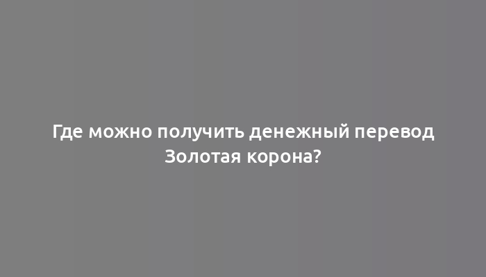 Где можно получить денежный перевод Золотая корона?