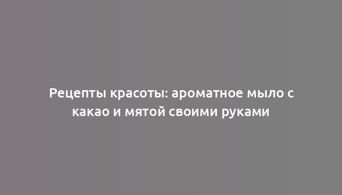 Рецепты красоты: ароматное мыло с какао и мятой своими руками