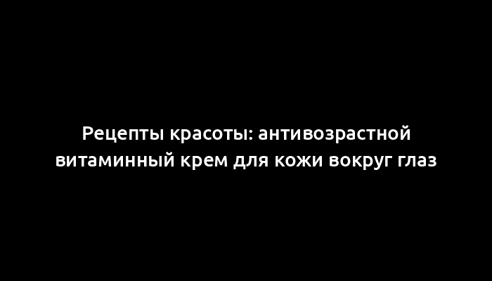 Рецепты красоты: антивозрастной витаминный крем для кожи вокруг глаз