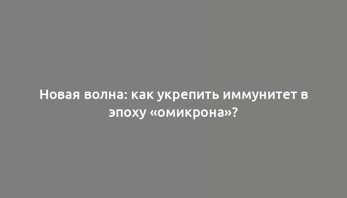 Новая волна: как укрепить иммунитет в эпоху «омикрона»?