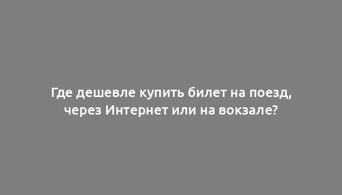 Где дешевле купить билет на поезд, через Интернет или на вокзале?