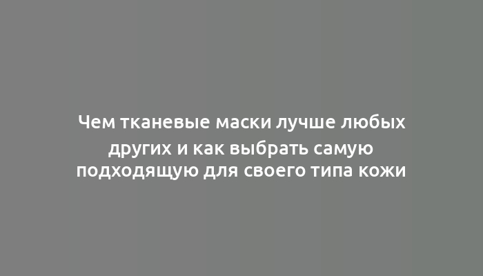 Чем тканевые маски лучше любых других и как выбрать самую подходящую для своего типа кожи