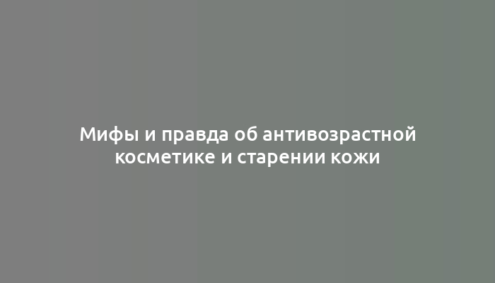Мифы и правда об антивозрастной косметике и старении кожи