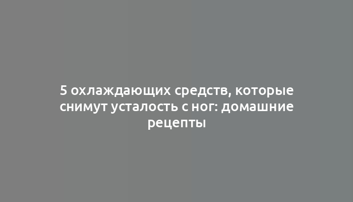 5 охлаждающих средств, которые снимут усталость с ног: домашние рецепты